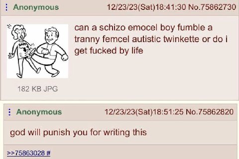 Anonymous 12/23/23(Sat)18:41:30 No.75862730 can a schizo emocel boy fumble a tranny femcel autistic twinkette i get fucked life 182 JPG Anonymous 12/23/23(Sat)18:51:25 No.75862820 god will punish you 