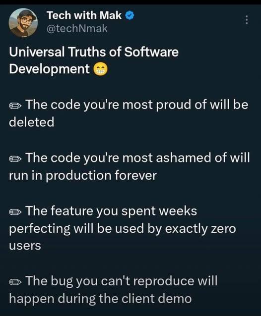 with Mak Universal Truths of Software Development The code you're most proud of will be deleted The code you're most ashamed of will run in production forever The feature you spent weeks perfecting wi