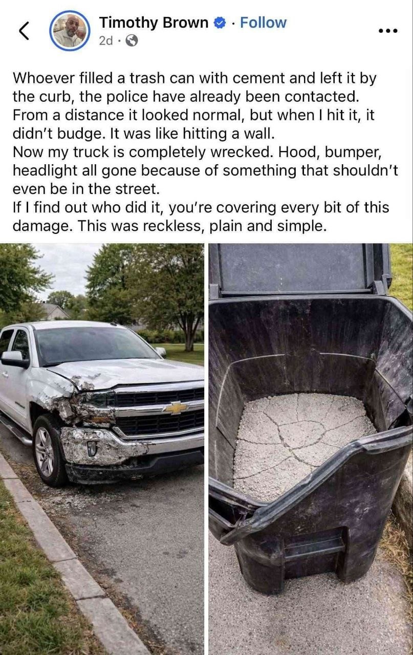 Timothy Brown Follow eee Whoever filled a trash can with cement and left it the curb, the police have already been contacted. From a distance it looked normal, but when hit it, it didn't budge. It was