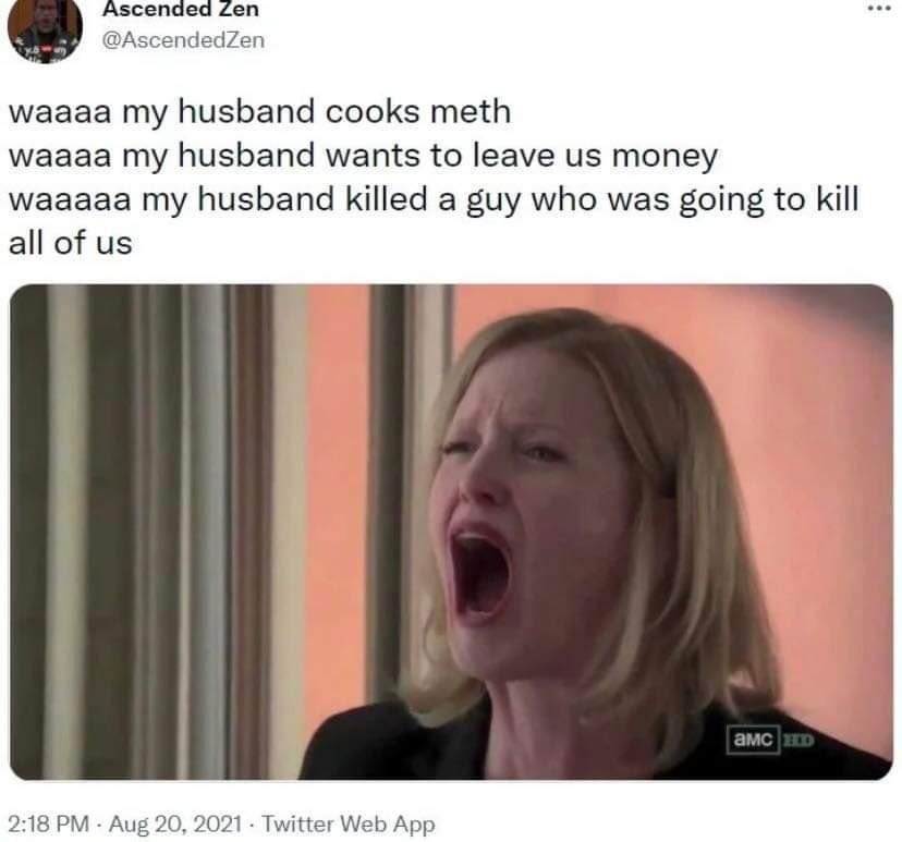 Ascended Zen @AscendedZen waaaa my husband cooks meth waaaa my husband wants to leave money waaaaa my husband killed a guy who was going to kill all of 2:18 Aug 20, 2021 Twitter Web App