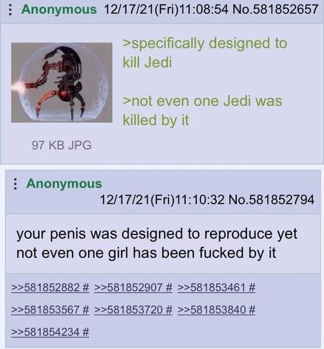 Anonymous 12/17/21(Fri)11:08:54 No.581852657 designed to kill Jedi >not even one Jedi was killed it 97 JPG Anonymous 12/17/21(Fri)11:10:32 No.581852794 your penis was designed to reproduce yet not eve
