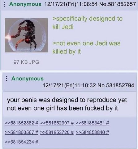 Anonymous 12/17/21(Fri)11:08:54 No.581852657 designed to kill Jedi >not even one Jedi was killed it 97 JPG Anonymous 12/17/21(Fri)11:10:32 No.581852794 your penis was designed to reproduce yet not eve