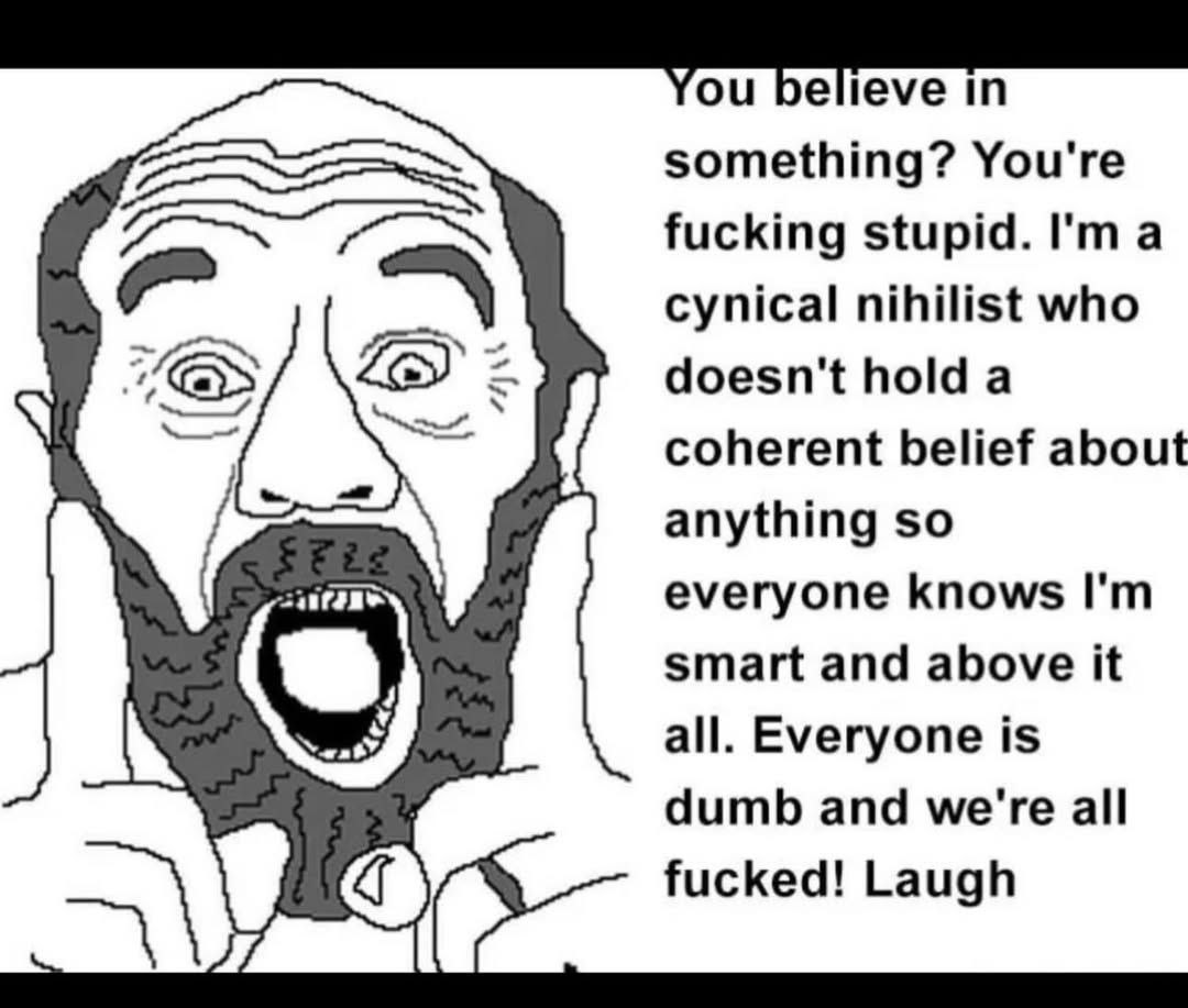 something? You're fucking stupid. I'ma cynical nihilist who doesn't hold а coherent belief about anything so everyone knows smart and above it all. Everyone is dumb and we're all fucked! Laugh
