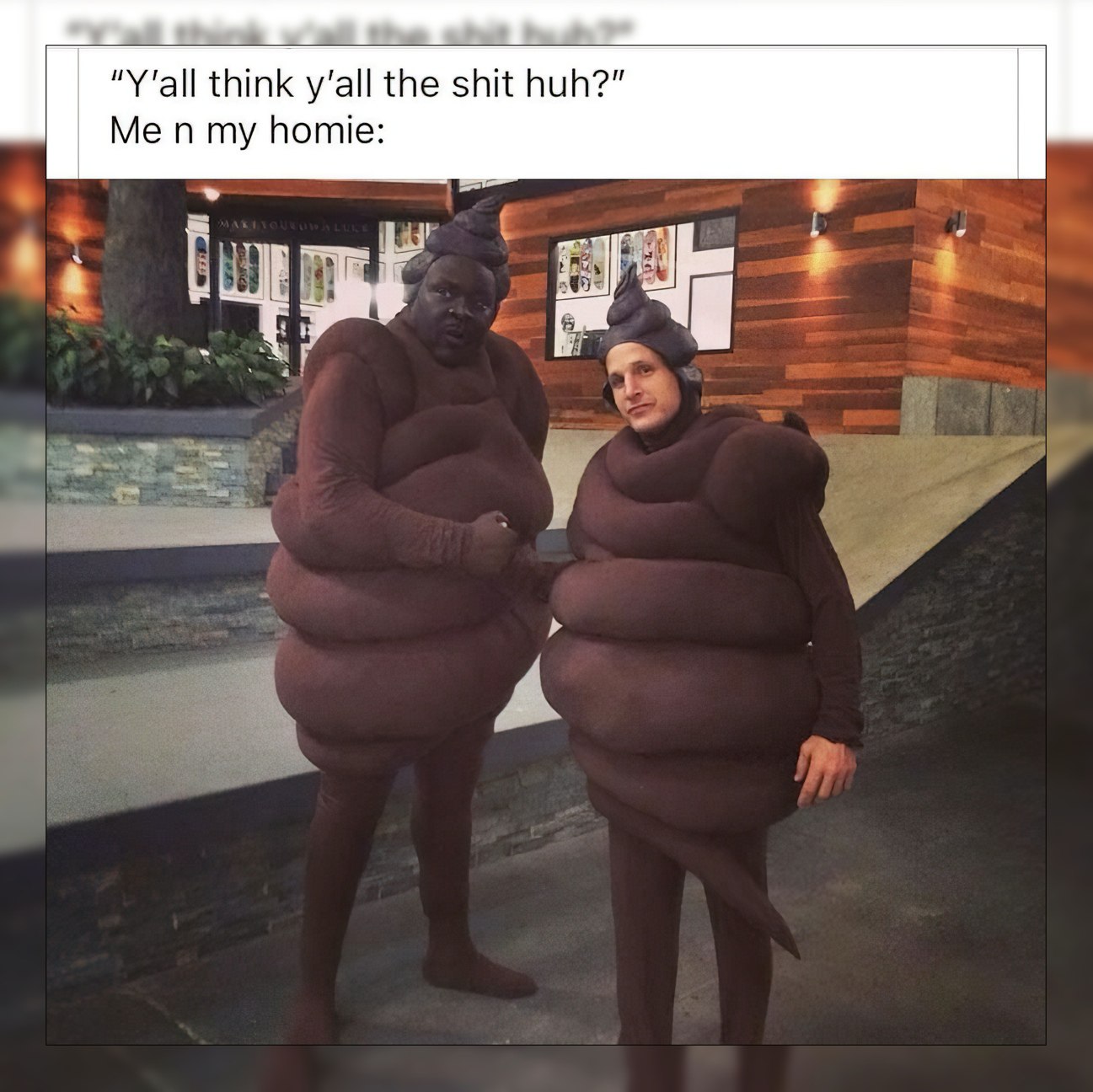think the shit huh?” Me my homie: