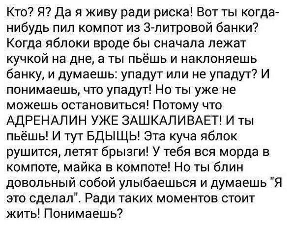 Кто? Я? Да я живу ради риска! Вот ты когда- нибудь пил компот из 3-литровой банки? Когда яблоки вроде бы сначала лежат кучкой на дне, а ты пьёшь и наклоняешь банку, и думаешь: упадут или не упадут? И 