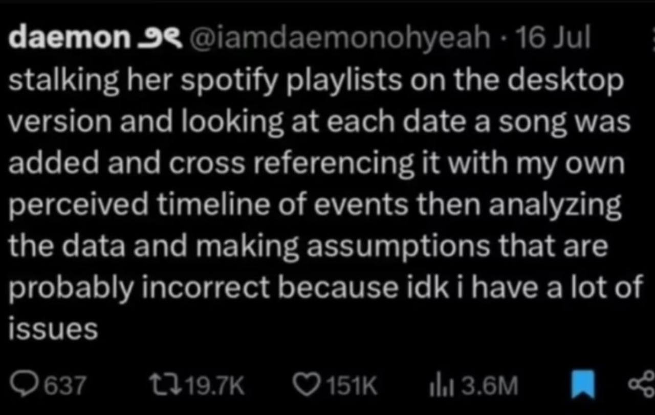 daemon @iamdaemonohyeah 16 Jul stalking her spotify playlists on the desktop version and looking at each date a song was added and cross referencing it with my own perceived timeline of events then an