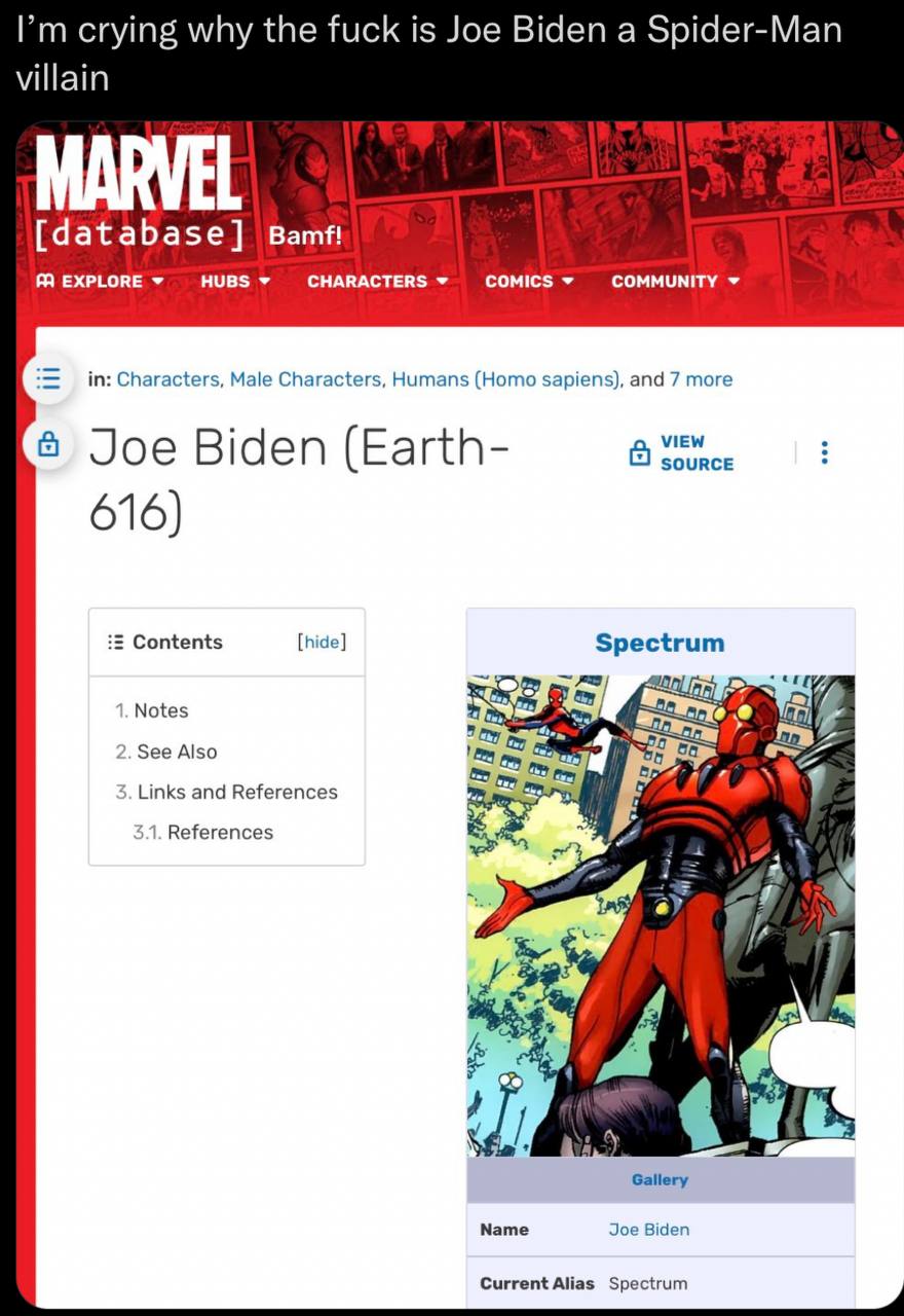 crying why the fuck is Joe Biden a Spider-Man villain [database] Bamf! EXPLORE HUBS CHARACTERS COMICS COMMUNITY in: Characters, Male Characters, Humans (Homo sapiens), and 7 more в Joe Biden (Earth- C
