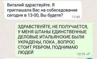 Виталий здраствуйте. Я приглашала Вас на собеседование сегодня в 13-00, Вы будете? ЗДРАВСТВУЙТЕ, НЕ ПОЛУЧАЕТСЯ, У МЕНЯ ШТАНЫ ЕДИНСТВЕННЫЕ ДЕЛОВЫЕ ИТАЛЬЯНСКИЕ БЫЛИ УКРАДЕНЫ, ПОКА ВОПРОС СТОИТ РЕБРОМ, П