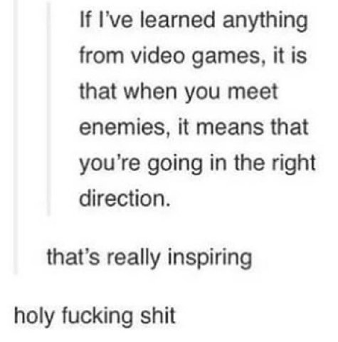 If Гуе learned anything from video games, it is that when you meet enemies, it means that you're going in the right direction. that’s really inspiring holy fucking shit