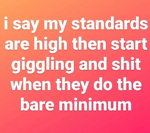 say standards are high then start giggling and shit when they the bare minimum