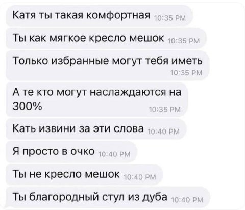 Катя ты такая комфортная Ты как мягкое кресло мешок Только избранные могут тебя иметь 10:35 А кто могут наслаждаются на 300% 10:35 Кать извини за эти слова 49-49 Я просто в очко 46-49 Ты не кресло меш