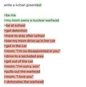 write а 4chan greentext >be me >my mom owns a nuclear warhead >be at schoo!
