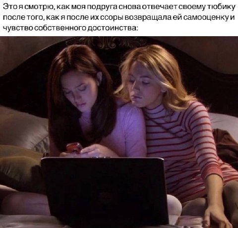 Это я смотрю, как моя подруга снова отвечает своему тюбику после того, как я после ссоры возвращала самооценку и чувство собственного достоинства: