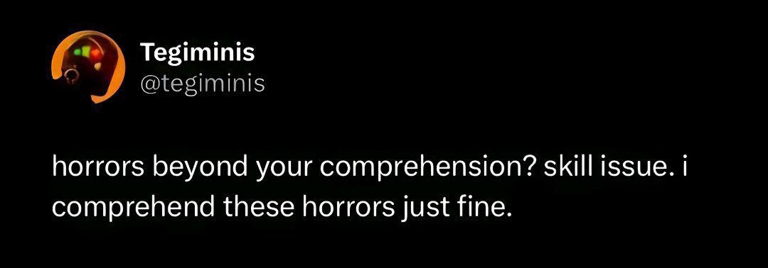 Tegiminis @tegiminis horrors beyond your comprehension? skill issue. comprehend these horrors just fine.