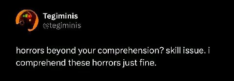 Tegiminis @tegiminis horrors beyond your comprehension? skill issue. comprehend these horrors just fine.