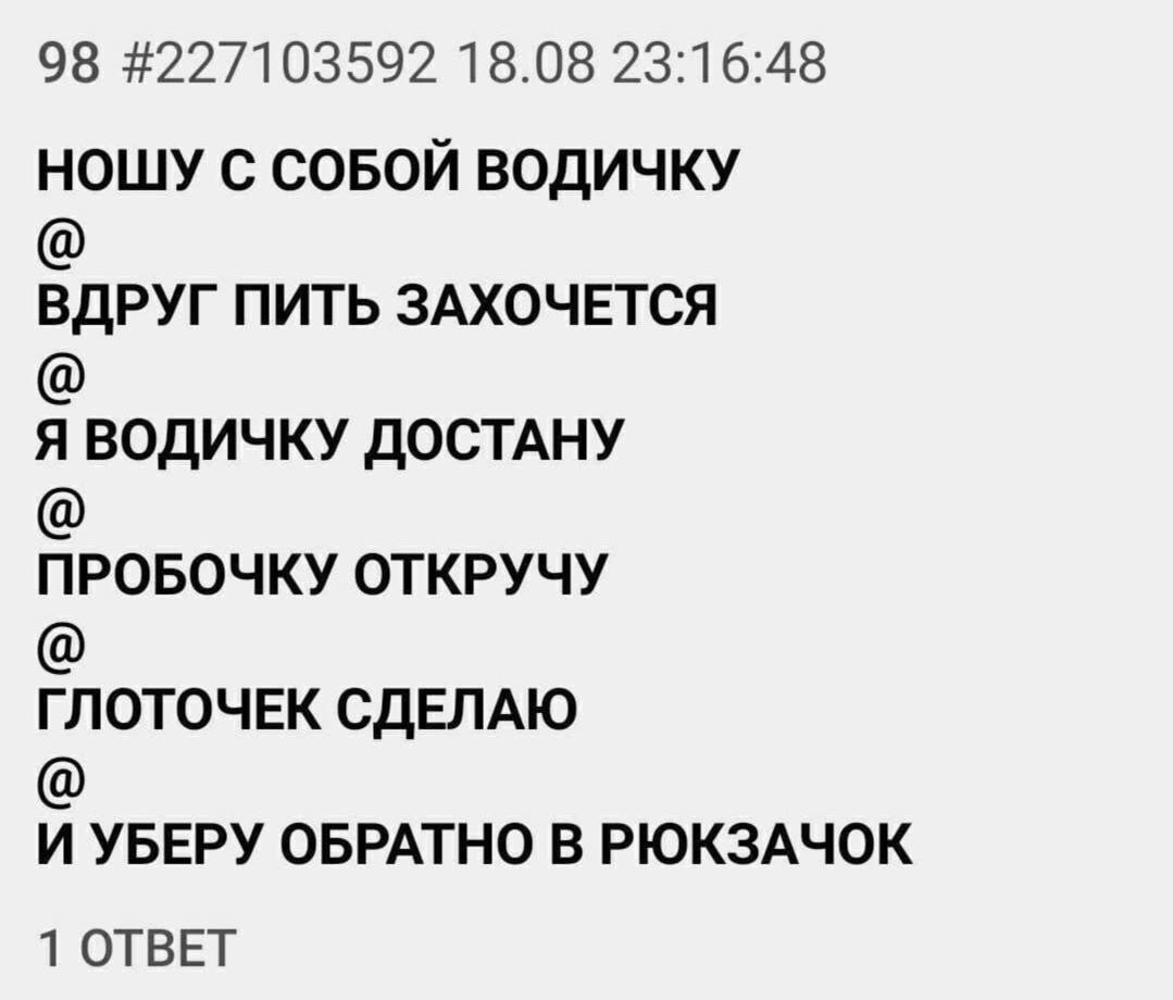 98 #227103592 18.08 23:16:48 НОШУ С СОБОЙ ВОДИЧКУ ВДРУГ ПИТЬ ЗАХОЧЕТСЯ Я ВОДИЧКУ ДОСТАНУ ПРОБОЧКУ ОТКРУЧУ ГЛОТОЧЕК СДЕЛАЮ И УБЕРУ ОБРАТНО В РЮКЗАЧОК 1 ОТВЕТ