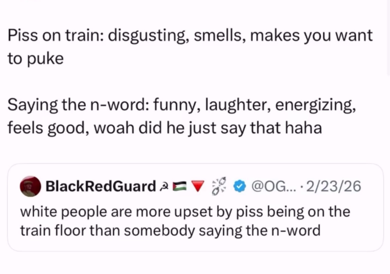 Piss on train: disgusting, smells, makes you want to puke Saying the n-word: funny, laughter, energizing, feels good, woah did he just say that haha BlackRedGuard У 57 white people are more upset piss