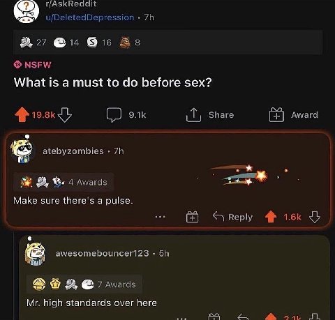 u/DeletedDepression 9, 27 @14 As NSFW What is a must to before sex? 4} Share Award atebyzombies 4 Awards Маке sure there's a pulse. Reply awesomebouncer123 7 wards high standards over here