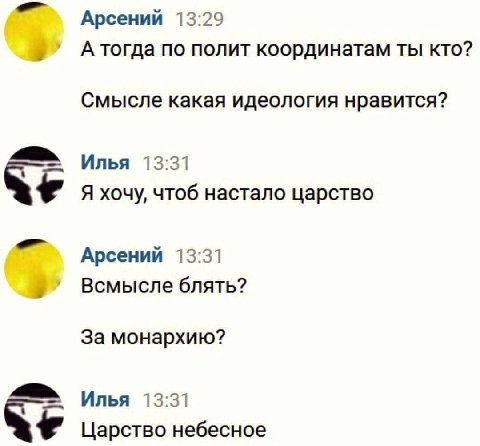 Арсений 13:29 А тогда по полит координатам ты кто? Смысле какая идеология нравится? Илья 13:31 Я хочу, чтоб настало царство Арсений 13:31 Всмысле блять? За монархию? Илья 13:31 Царство небесное