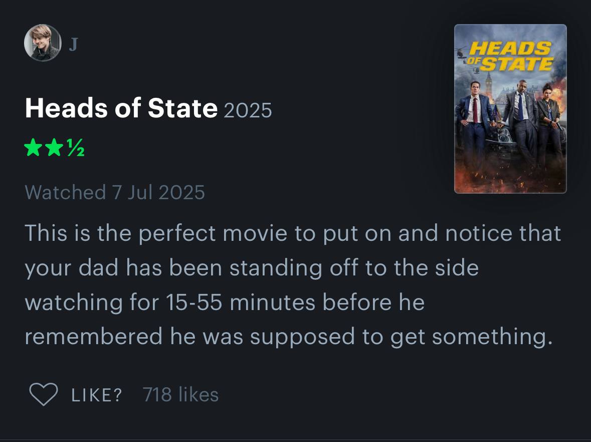 Heads of State 2025 Watched 7 Jul 2025 This is the perfect movie to put on and notice that your dad has been standing off to the side watching for 15-55 minutes before he remembered he was supposed to
