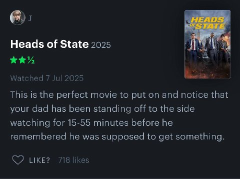 Heads of State 2025 Watched 7 Jul 2025 This is the perfect movie to put on and notice that your dad has been standing off to the side watching for 15-55 minutes before he remembered he was supposed to