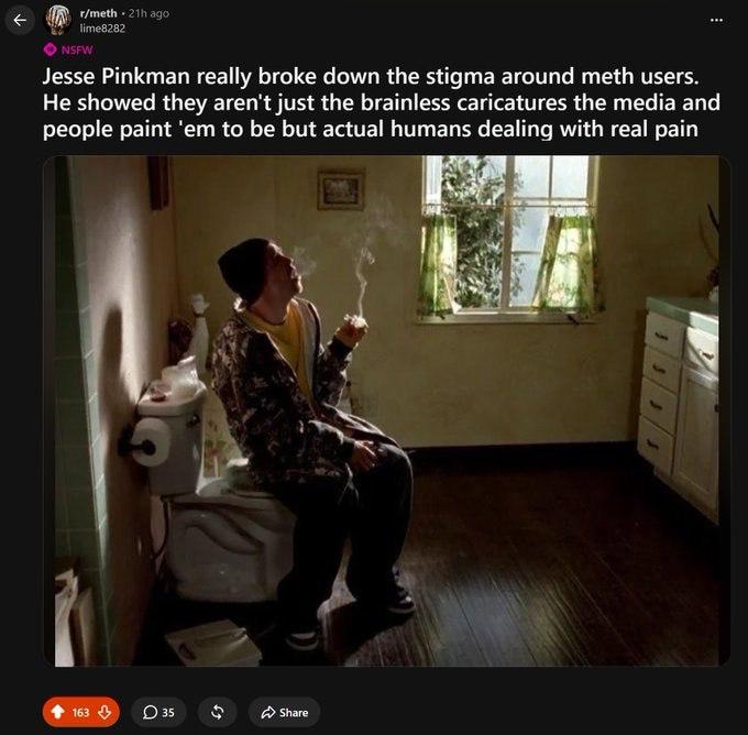 Jesse Pinkman really broke down the stigma around meth users. He showed they aren't just the brainless caricatures the media and people paint to be but actual humans dealing with real pain 2 1 О Share