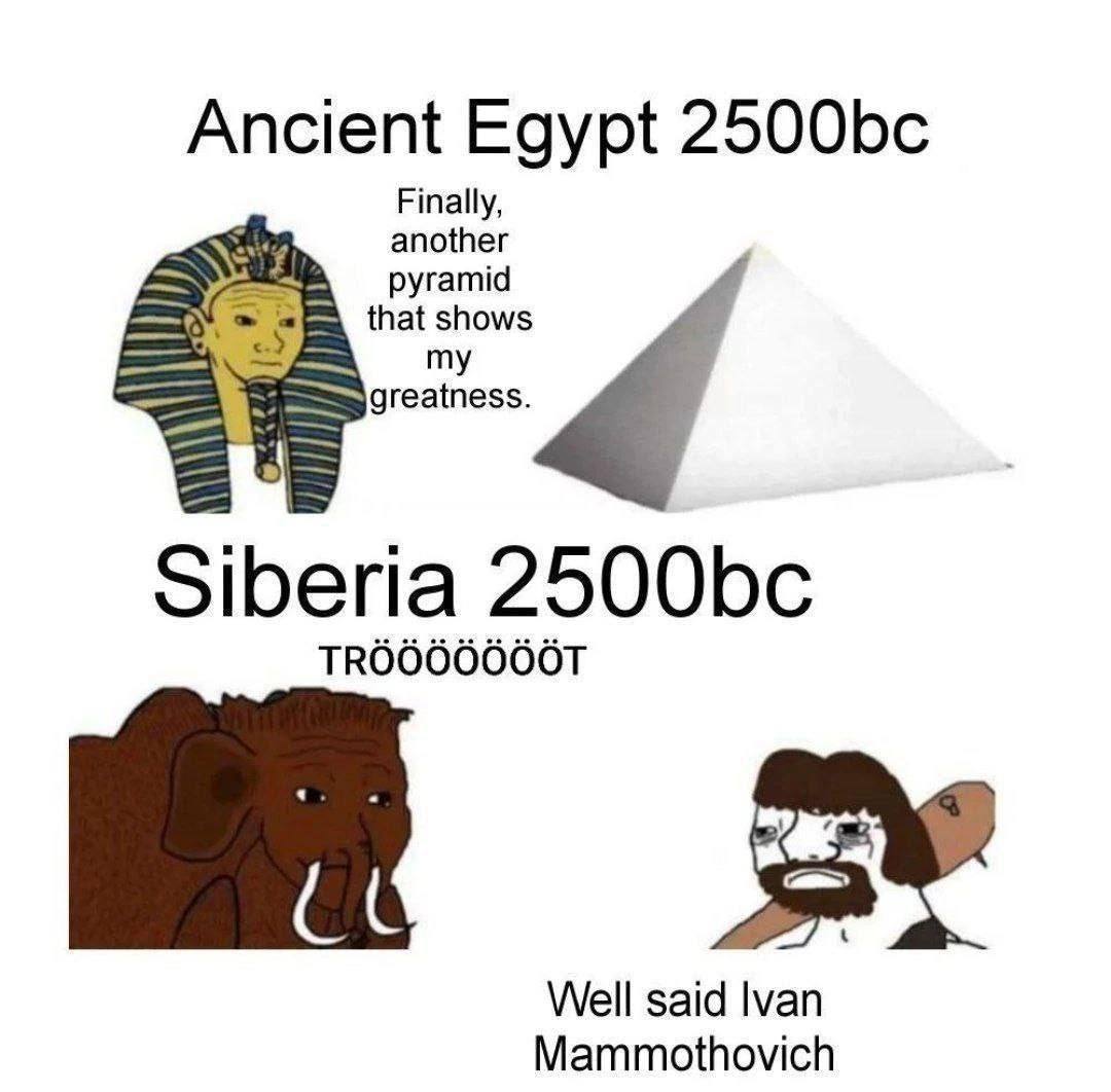 Ancient Egypt Finally, another that shows pyramid greatness. Siberia Well said Ivan Mammothovich