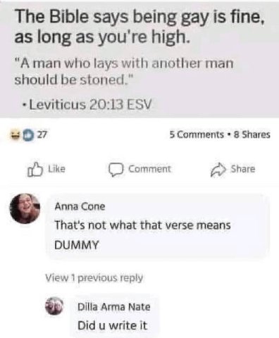 The Bible says being gay is fine, as long as you're high. "А man who lays with another man should be stoned.” Leviticus 20:13 ESV 5 Comments 8 Shares Like Comment a Share Аппа Сопе That's not what tha