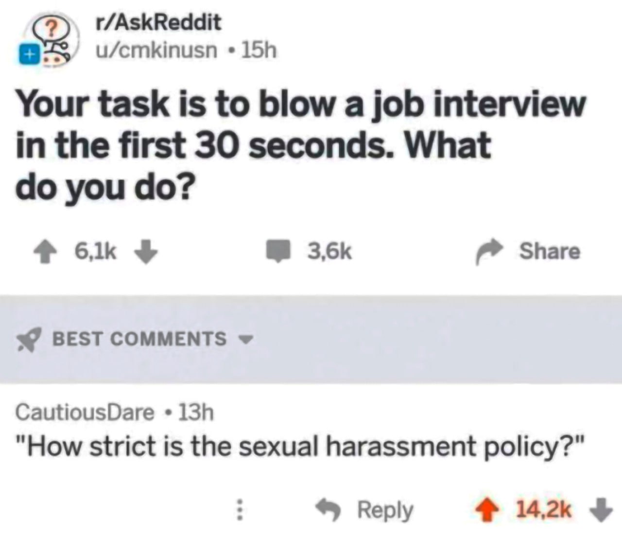 r/AskReddit u/emkinusn Your task is to blow a job interview in the first 30 seconds. What you Share BEST COMMENTS CautiousDare "How strict is the sexual harassment policy?" Reply 4% 14.2к