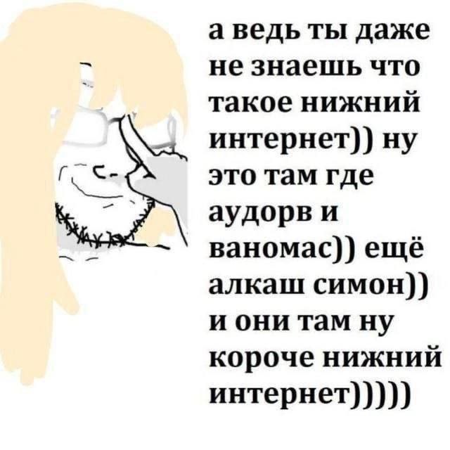 а ведь ты даже не знаешь что такое нижний интернет)) ну это там где аудорв и ваномас)) ещё алкаш симон)) и они там ну короче нижний интернет)))))
