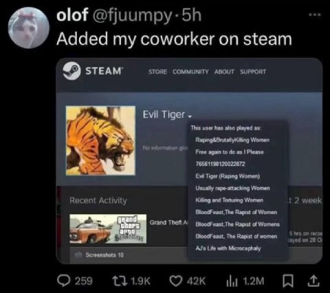 Added my coworker steam STEAM’ STORE COMMUNITY ABOUT SUPPORT Evil Tiger This user has also played as. Women to Please 76561198120022872 Tiger (Raping Women) Usually rape-attackang Women Recent Activit