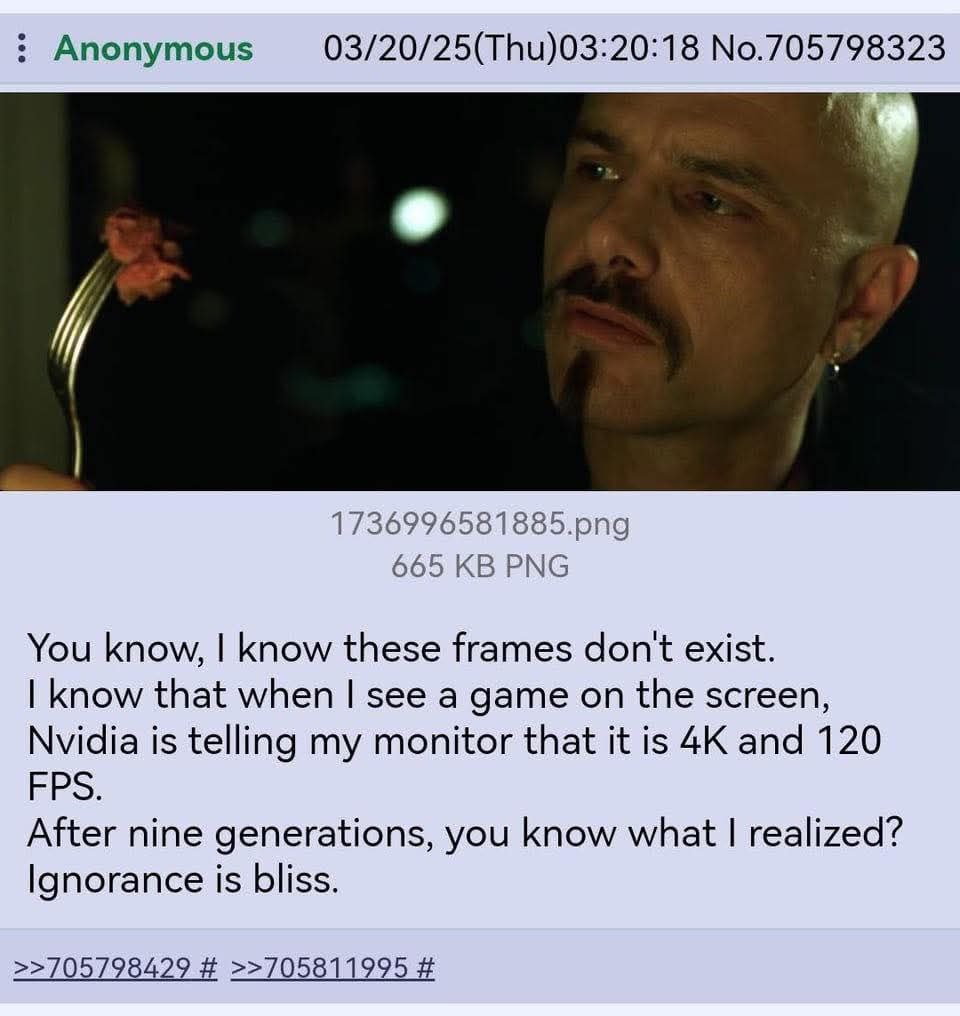 Anonymous 03/20/25(Thu)03:20:18 No.705798323 1736996581885.рпа 665 РМС You know, know these frames don't exist. know that when see a game on the screen, Nvidia is telling my monitor that it is and 120