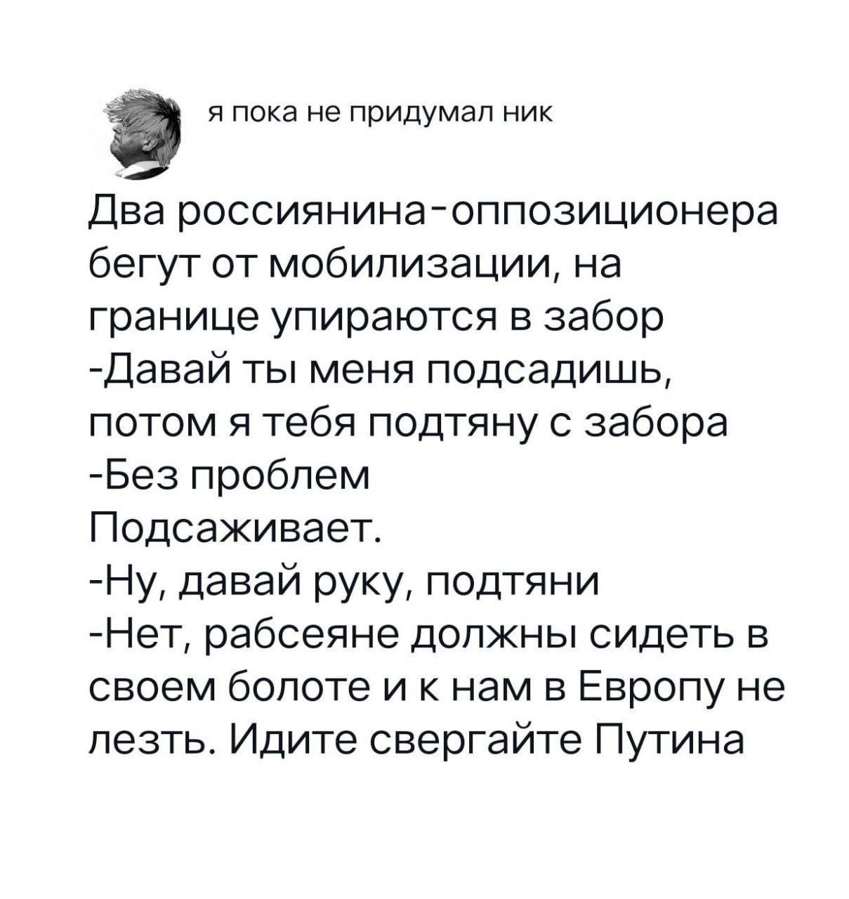 я пока не придумал ник Два россиянина-оппозиционера бегут от мобилизации, на границе упираются в забор -Давай ты меня подсадишь, потом я тебя подтяну с забора -Без проблем Подсаживает. -Ну, давай руку