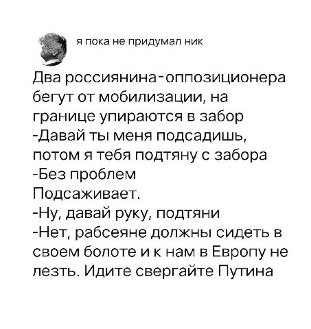 я пока не придумал ник Два россиянина-оппозиционера бегут от мобилизации, на границе упираются в забор -Давай ты меня подсадишь, потом я тебя подтяну с забора -Без проблем Подсаживает. -Ну, давай руку