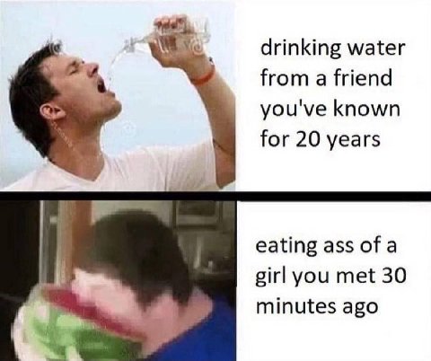 drinking water from a friend you've known for 20 years eating ass of a girl you met 30 minutes ago