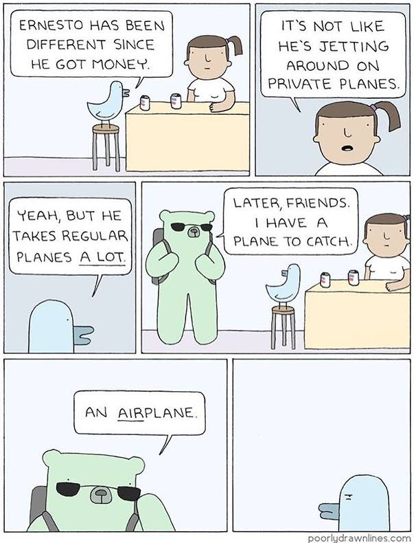 ERNESTO HAS BEEN IT’S NOT LIKE DIFFERENT SINCE НЕ`$ JETTING HE GOT MONEY. AROUND ON PRIVATE PLANES. LATER, FRIENDS. YEAH, BUT HE HAVE A TAKES REGULAR РАМЕ TO CATCH. PLANES А LOT, AIRPLANE. poorludrawn