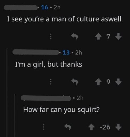 16 you're а man of culture aswell 7+ 13.28 а girl, but thanks How far can you squirt? -26
