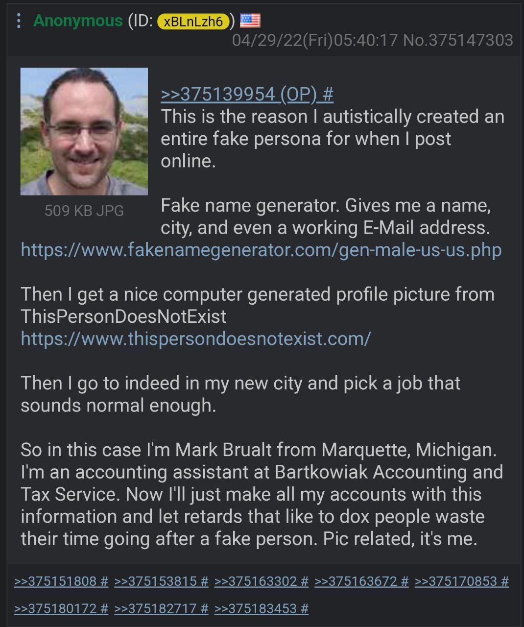 This i is reason autistically created an entire fake persona for when post online Fake name generator. Gives me a name city, and even a working E-Mail address Then get a nice computer generated profil