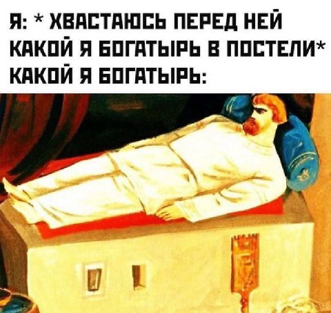 Я: ХВАСТАЮСЬ ПЕРЕД НЕЙ КАКОЙ Я БОГАТЫРЬ В ПОСТЕЛИ* КАКОЙ Я БОГАТЫРЬ: 7