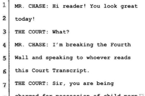 1| CHASE: reader! You look great 2| today! 3| THE COURT: What? 4| CHASE: breaking the Fourth 5| Wall and speaking to whoever reads this Court Transcript. THE COURT: Sir, you are being