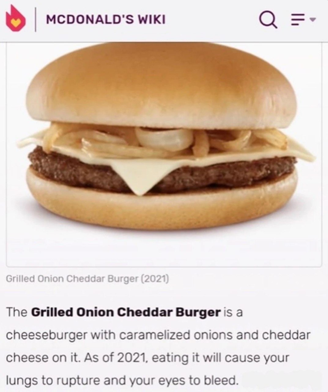 О MCDONALD'S WIKI Grilled Onion Cheddar Burger (2021) The Grilled Onion Cheddar Burger is а cheeseburger with caramelized onions and cheddar cheese on it. As of 2021, eating it will cause your lungs t