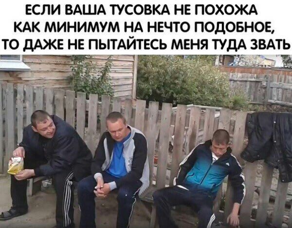 ЕСЛИ ВАША ТУСОВКА НЕ ПОХОЖА КАК МИНИМУМ НА НЕЧТО ПОДОБНОЕ, ТО ДАЖЕ НЕ ПЫТАИТЕСЬ МЕНЯ ТУДА ЗВАТЬ
