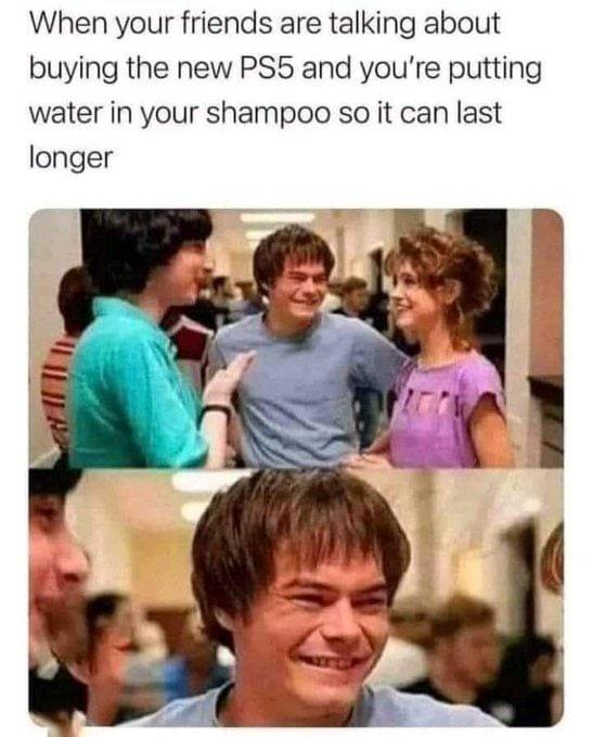 When your friends are talking about buying the new and you're putting water in your shampoo so it can last longer У A Я a a