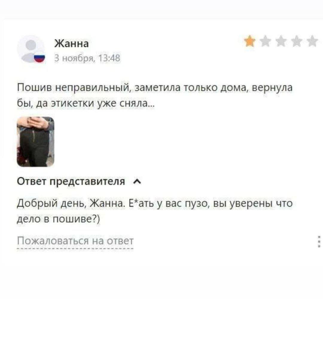 Жанна 3 ноября, 13:48 Пошив неправильный, заметила только дома, вернула бы, да этикетки уже сняла... Ответ представителя Добрый день, Жанна. Е*ать у вас пузо, вы уверены что дело в пошиве?) Пожаловать