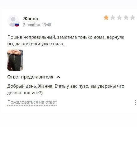 Жанна 3 ноября, 13:48 Пошив неправильный, заметила только дома, вернула бы, да этикетки уже сняла... Ответ представителя Добрый день, Жанна. Е*ать у вас пузо, вы уверены что дело в пошиве?) Пожаловать