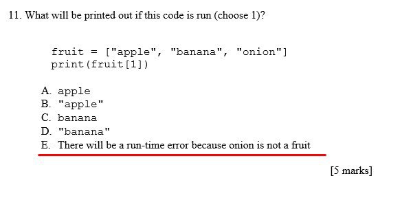11. What will be printed out if this code is run (choose 1)? fruit "apple" "banana", print (fruit[1]) apple арр1е Бапапа "banana" There will be a run-time error because onion is not a [5 marks]