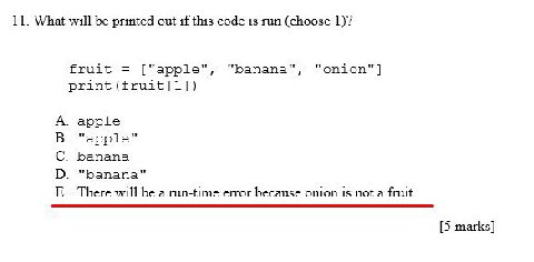 11. What will be printed out if this code is run (choose 1)? fruit "apple" "banana", print (fruit[1]) apple арр1е Бапапа "banana" There will be a run-time error because onion is not a [5 marks]