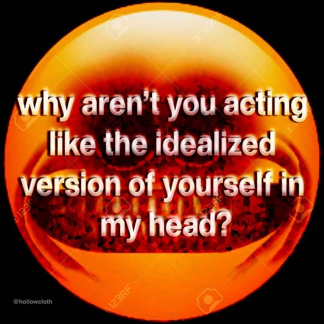 Why aren't you acting like the idealized varsion of yourself in my head?