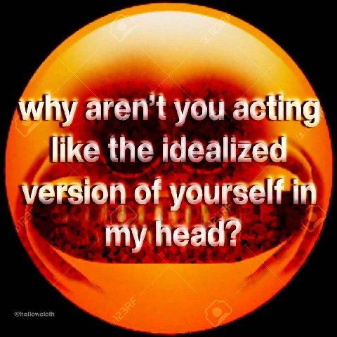Why aren't you acting like the idealized varsion of yourself in my head?