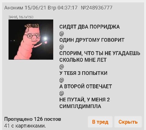Аноним 15/06/21 Втр 04:37:17 №248936777 СИДЯТ ДВА ПОРРИДЖА ОДИН ДРУГОМУ ГОВОРИТ СПОРИМ, ЧТО ТЫ НЕ УГАДАЕШЬ СКОЛЬКО МНЕ ЛЕТ У ТЕБЯ 3 ПОПЫТКИ А ВТОРОЙ ОТВЕЧАЕТ НЕ ПУТАЙ, У МЕНЯ 2 СИМПЛДИМПЛА Пропущено 1